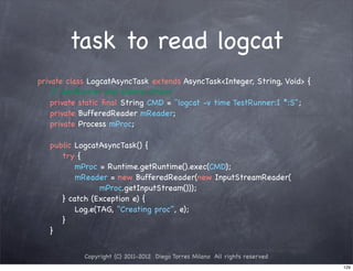 task to read logcat
private class LogcatAsyncTask extends AsyncTask<Integer, String, Void> {
! / TestRunner and silence others
    /
! private static ﬁnal String CMD = "logcat -v time TestRunner:I *:S";
! private BufferedReader mReader;
! private Process mProc;

!   public LogcatAsyncTask() {
!   ! try {
!   ! ! mProc = Runtime.getRuntime().exec(CMD);
!   ! ! mReader = new BufferedReader(new InputStreamReader(
!   ! ! ! ! mProc.getInputStream()));
!   ! } catch (Exception e) {
!   ! ! Log.e(TAG, "Creating proc", e);
!   ! }
!   }


            Copyright (C) 2011-2012 Diego Torres Milano All rights reserved
                                                                              129
 