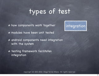 types of test
how components work together                               integration
modules have been unit tested

android components need integration
with the system

testing framework facilitates
integration




        Copyright (C) 2011-2012 Diego Torres Milano All rights reserved
                                                                          13
 