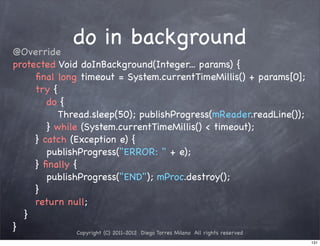 @Override
                do in background
protected Void doInBackground(Integer... params) {
! ! ﬁnal long timeout = System.currentTimeMillis() + params[0];
! ! try {
! ! ! do {
! ! ! ! Thread.sleep(50); publishProgress(mReader.readLine());
! ! ! } while (System.currentTimeMillis() < timeout);
! ! } catch (Exception e) {
! ! ! publishProgress("ERROR: " + e);
! ! } ﬁnally {
! ! ! publishProgress("END"); mProc.destroy();
! ! }
! ! return null;
! }
}             Copyright (C) 2011-2012 Diego Torres Milano All rights reserved
                                                                                131
 