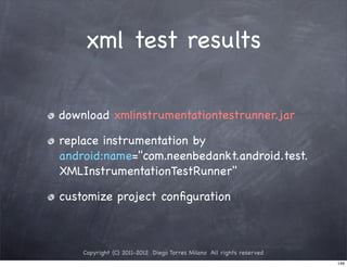 xml test results

download xmlinstrumentationtestrunner.jar

replace instrumentation by
android:name="com.neenbedankt.android.test.
XMLInstrumentationTestRunner"

customize project conﬁguration



    Copyright (C) 2011-2012 Diego Torres Milano All rights reserved
                                                                      146
 