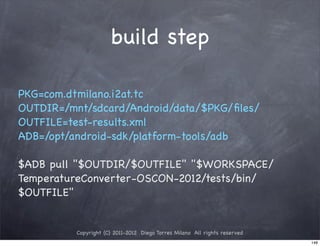 build step

PKG=com.dtmilano.i2at.tc
OUTDIR=/mnt/sdcard/Android/data/$PKG/ﬁles/
OUTFILE=test-results.xml
ADB=/opt/android-sdk/platform-tools/adb

$ADB pull "$OUTDIR/$OUTFILE" "$WORKSPACE/
TemperatureConverter-OSCON-2012/tests/bin/
$OUTFILE"


          Copyright (C) 2011-2012 Diego Torres Milano All rights reserved
                                                                            148
 