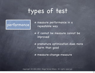types of test
                         measure performance in a
performance              repeatable way

                         if cannot be measure cannot be
                         improved

                         premature optimization does more
                         harm than good

                         measure-change-measure



       Copyright (C) 2011-2012 Diego Torres Milano All rights reserved
                                                                         15
 