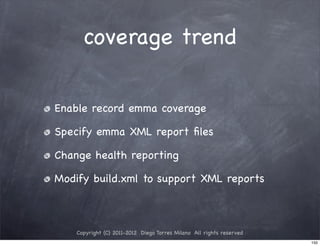 coverage trend


Enable record emma coverage

Specify emma XML report ﬁles

Change health reporting

Modify build.xml to support XML reports



    Copyright (C) 2011-2012 Diego Torres Milano All rights reserved
                                                                      150
 