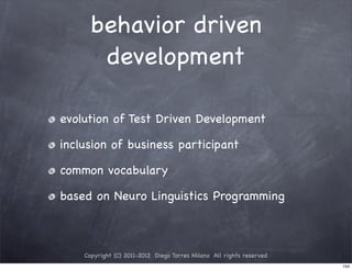 behavior driven
       development

evolution of Test Driven Development

inclusion of business participant

common vocabulary

based on Neuro Linguistics Programming



    Copyright (C) 2011-2012 Diego Torres Milano All rights reserved
                                                                      154
 