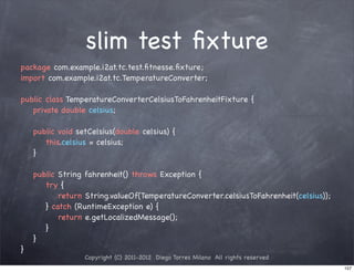 slim test ﬁxture
package com.example.i2at.tc.test.ﬁtnesse.ﬁxture;
import com.example.i2at.tc.TemperatureConverter;

public class TemperatureConverterCelsiusToFahrenheitFixture {
! private double celsius;

!   public void setCelsius(double celsius) {
!   ! this.celsius = celsius;
!   }

!   public String fahrenheit() throws Exception {
!   ! try {
!   ! ! return String.valueOf(TemperatureConverter.celsiusToFahrenheit(celsius));
!   ! } catch (RuntimeException e) {
!   ! ! return e.getLocalizedMessage();
!   ! }
!   }
}
                  Copyright (C) 2011-2012 Diego Torres Milano All rights reserved
                                                                                    157
 