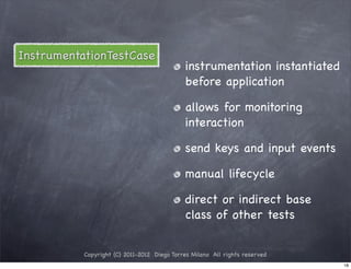 InstrumentationTestCase
                                             instrumentation instantiated
                                             before application

                                             allows for monitoring
                                             interaction

                                             send keys and input events

                                             manual lifecycle

                                             direct or indirect base
                                             class of other tests


           Copyright (C) 2011-2012 Diego Torres Milano All rights reserved
                                                                             18
 