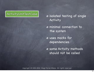 ActivityUnitTestCase
                                            isolated testing of single
                                            Activity

                                            minimal connection to
                                            the system

                                            uses mocks for
                                            dependencies

                                            some Activity methods
                                            should not be called



          Copyright (C) 2011-2012 Diego Torres Milano All rights reserved
                                                                            20
 