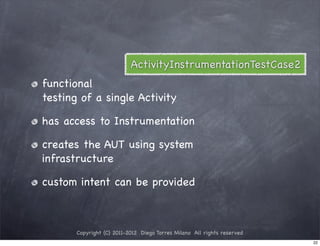 ActivityInstrumentationTestCase2
functional
testing of a single Activity

has access to Instrumentation

creates the AUT using system
infrastructure

custom intent can be provided



       Copyright (C) 2011-2012 Diego Torres Milano All rights reserved
                                                                         22
 