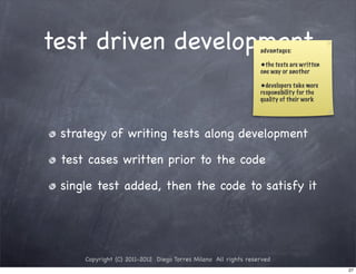 test driven development                                         advantages:

                                                                •the tests are written
                                                                one way or another

                                                                •developers take more
                                                                responsibility for the
                                                                quality of their work




 strategy of writing tests along development

 test cases written prior to the code

 single test added, then the code to satisfy it




     Copyright (C) 2011-2012 Diego Torres Milano All rights reserved
                                                                                         27
 