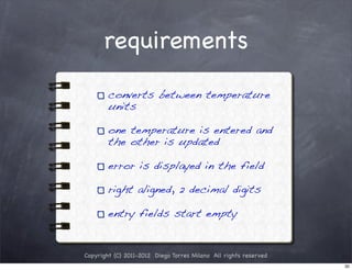 requirements

        converts between temperature
        units

        one temperature is entered and
        the other is updated

        error is displayed in the field

        right aligned, 2 decimal digits

        entry fields start empty


Copyright (C) 2011-2012 Diego Torres Milano All rights reserved
                                                                  30
 