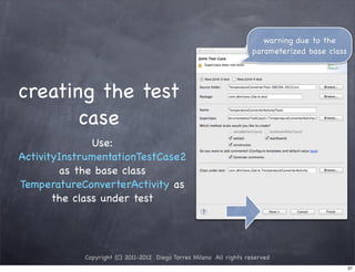 warning due to the
                                                                     parameterized base class




creating the test
       case
               Use:
ActivityInstrumentationTestCase2
        as the base class
TemperatureConverterActivity as
       the class under test




            Copyright (C) 2011-2012 Diego Torres Milano All rights reserved
                                                                                                37
 