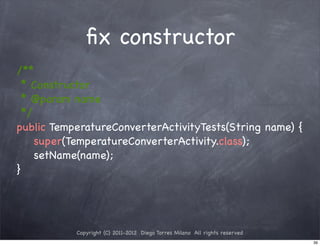 ﬁx constructor
/**
  * Constructor
  * @param name
  */
public TemperatureConverterActivityTests(String name) {
     super(TemperatureConverterActivity.class);
     setName(name);
}




           Copyright (C) 2011-2012 Diego Torres Milano All rights reserved
                                                                             39
 