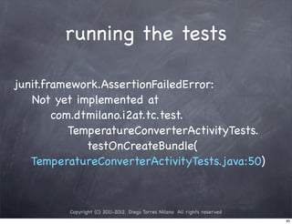 running the tests

junit.framework.AssertionFailedError:
   Not yet implemented at
        com.dtmilano.i2at.tc.test.
           TemperatureConverterActivityTests.
              testOnCreateBundle(
   TemperatureConverterActivityTests.java:50)



          Copyright (C) 2011-2012 Diego Torres Milano All rights reserved
                                                                            40
 