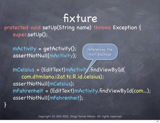 ﬁxture
protected void setUp(String name) throws Exception {
   super.setUp();

    mActivity = getActivity();                     references the
    assertNotNull(mActivity);                       main package



    mCelsius = (EditText)mActivity.ﬁndViewById(
       com.dtmilano.i2at.tc.R.id.celsius);
    assertNotNull(mCelsius);
    mFahrenheit = (EditText)mActivity.ﬁndViewById(com...);
    assertNotNull(mFahrenheit);
}
              Copyright (C) 2011-2012 Diego Torres Milano All rights reserved
                                                                                41
 