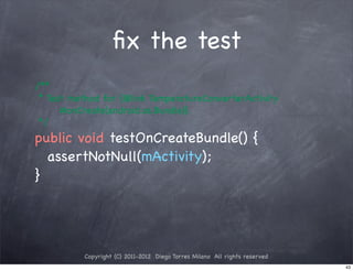 ﬁx the test
! /**
! * Test method for {@link TemperatureConverterActivity
       #onCreate(android.os.Bundle)}.
! */
! public void testOnCreateBundle() {
! ! assertNotNull(mActivity);
! }




             Copyright (C) 2011-2012 Diego Torres Milano All rights reserved
                                                                               43
 