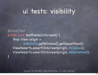 ui tests: visibility

@SmallTest
public void testFieldsOnScreen() {
   ﬁnal View origin =
           mActivity.getWindow().getDecorView();
   ViewAsserts.assertOnScreen(origin, mCelsius);
   ViewAsserts.assertOnScreen(origin, mFahrenheit);
}



         Copyright (C) 2011-2012 Diego Torres Milano All rights reserved
                                                                           44
 