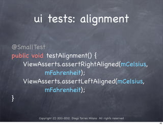 ui tests: alignment

@SmallTest
public void testAlignment() {
! ! ViewAsserts.assertRightAligned(mCelsius,
            mFahrenheit);
! ! ViewAsserts.assertLeftAligned(mCelsius,
            mFahrenheit);
}

        Copyright (C) 2011-2012 Diego Torres Milano All rights reserved
                                                                          46
 