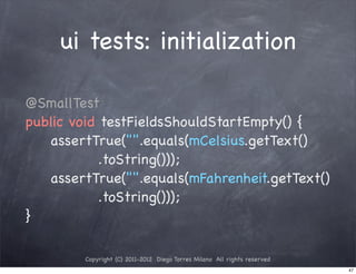 ui tests: initialization

@SmallTest
public void testFieldsShouldStartEmpty() {
! ! assertTrue("".equals(mCelsius.getText()
            .toString()));
! ! assertTrue("".equals(mFahrenheit.getText()
            .toString()));
}

         Copyright (C) 2011-2012 Diego Torres Milano All rights reserved
                                                                           47
 