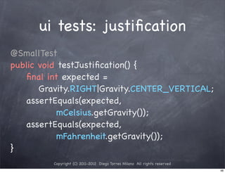 ui tests: justiﬁcation
@SmallTest
public void testJustiﬁcation() {
! ! ﬁnal int expected =
       Gravity.RIGHT|Gravity.CENTER_VERTICAL;
! ! assertEquals(expected,
            mCelsius.getGravity());
! ! assertEquals(expected,
            mFahrenheit.getGravity());
}
         Copyright (C) 2011-2012 Diego Torres Milano All rights reserved
                                                                           48
 