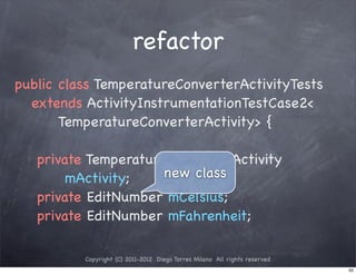 refactor
public class TemperatureConverterActivityTests
  extends ActivityInstrumentationTestCase2<
       TemperatureConverterActivity> {

   private TemperatureConverterActivity
        mActivity;    new class
   private EditNumber mCelsius;
   private EditNumber mFahrenheit;

          Copyright (C) 2011-2012 Diego Torres Milano All rights reserved
                                                                            55
 