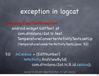 exception in logcat
java.lang.ClassCastException:
   android.widget.EditText at
       com.dtmilano.i2at.tc.test.
       TemperatureConverterActivityTests.setUp
       (TemperatureConverterActivityTests.java: 52)

52:!! mCelsius = (EditNumber)
          mActivity.ﬁndViewById(
              com.dtmilano.i2at.tc.R.id.celsius);
          Copyright (C) 2011-2012 Diego Torres Milano All rights reserved
                                                                            58
 