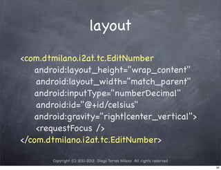 layout
<com.dtmilano.i2at.tc.EditNumber
    android:layout_height="wrap_content"
! ! android:layout_width="match_parent"
    android:inputType="numberDecimal"
! ! android:id="@+id/celsius"
    android:gravity="right|center_vertical">
! ! <requestFocus />
</com.dtmilano.i2at.tc.EditNumber>

        Copyright (C) 2011-2012 Diego Torres Milano All rights reserved
                                                                          60
 