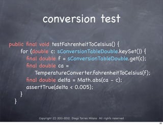 conversion test

public ﬁnal void testFahrenheitToCelsius() {
! ! for (double c: sConversionTableDouble.keySet()) {
! ! ! ﬁnal double f = sConversionTableDouble.get(c);
! ! ! ﬁnal double ca =
          TemperatureConverter.fahrenheitToCelsius(f);
! ! ! ﬁnal double delta = Math.abs(ca - c);
! ! ! assertTrue(delta < 0.005);
! ! }
! }

           Copyright (C) 2011-2012 Diego Torres Milano All rights reserved
                                                                             66
 