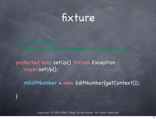 ﬁxture

/* (non-Javadoc)
 * @see android.test.AndroidTestCase#setUp()
 */
protected void setUp() throws Exception {
    super.setUp();

    mEditNumber = new EditNumber(getContext());

}

        Copyright (C) 2011-2012 Diego Torres Milano All rights reserved
                                                                          72
 