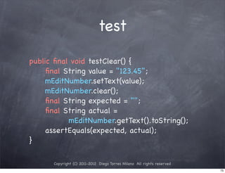 test

public ﬁnal void testClear() {
! ! ﬁnal String value = "123.45";
! ! mEditNumber.setText(value);
! ! mEditNumber.clear();
! ! ﬁnal String expected = "";
! ! ﬁnal String actual =
           mEditNumber.getText().toString();
! ! assertEquals(expected, actual);
}

      Copyright (C) 2011-2012 Diego Torres Milano All rights reserved
                                                                        73
 