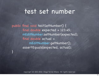 test set number
public ﬁnal void testSetNumber() {
       ﬁnal double expected = 123.45;
       mEditNumber.setNumber(expected);
       ﬁnal double actual =
           mEditNumber.getNumber();
       assertEquals(expected, actual);
}




      Copyright (C) 2011-2012 Diego Torres Milano All rights reserved
                                                                        75
 