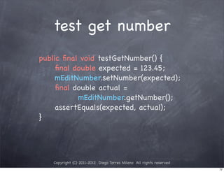 test get number
public ﬁnal void testGetNumber() {
! ! ﬁnal double expected = 123.45;
! ! mEditNumber.setNumber(expected);
! ! ﬁnal double actual =
           mEditNumber.getNumber();
! ! assertEquals(expected, actual);
}




   Copyright (C) 2011-2012 Diego Torres Milano All rights reserved
                                                                     77
 