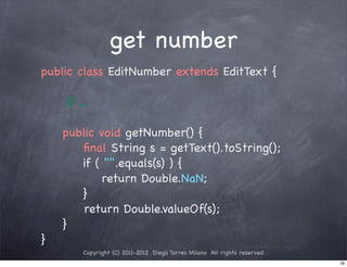 get number
public class EditNumber extends EditText {

    / ...
     /

!   public void getNumber() {
       ﬁnal String s = getText().toString();
       if ( "".equals(s) ) {
            return Double.NaN;
       }
! !     return Double.valueOf(s);
! }
}
       Copyright (C) 2011-2012 Diego Torres Milano All rights reserved
                                                                         78
 