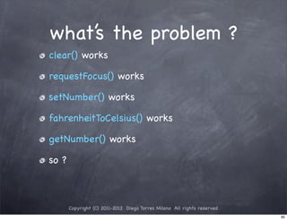 what’s the problem ?
clear() works

requestFocus() works

setNumber() works

fahrenheitToCelsius() works

getNumber() works

so ?



       Copyright (C) 2011-2012 Diego Torres Milano All rights reserved
                                                                         80
 