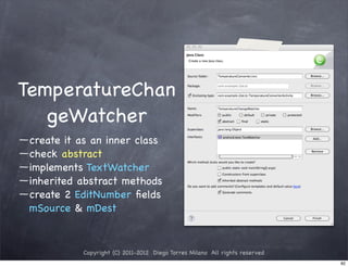 TemperatureChan
   geWatcher
 create it as an inner class
 check abstract
 implements TextWatcher
 inherited abstract methods
 create 2 EditNumber ﬁelds
 mSource & mDest


           Copyright (C) 2011-2012 Diego Torres Milano All rights reserved
                                                                             82
 