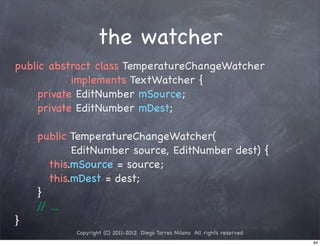 the watcher
public abstract class TemperatureChangeWatcher
           implements TextWatcher {
! ! private EditNumber mSource;
! ! private EditNumber mDest;
! !
! ! public TemperatureChangeWatcher(
           EditNumber source, EditNumber dest) {
! ! ! this.mSource = source;
! ! ! this.mDest = dest;
! ! }
    / ...
     /
}
           Copyright (C) 2011-2012 Diego Torres Milano All rights reserved
                                                                             84
 