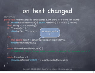 on text changed
@Override
public void onTextChanged(CharSequence s, int start, int before, int count) {
! if ( !mDest.hasWindowFocus() || mDest.hasFocus() || s == null ) return;
! ﬁnal String str = s.toString();
! if ( "".equals(str) ) {
! ! mDest.setText(""); return;     we should deﬁne
! }                                        it
! try {
! ! ﬁnal double result = convert(Double.parseDouble(str));
! ! mDest.setNumber(result);
! }
! catch (NumberFormatException e) {
! ! / WARNING: this is thrown while a number is entered, for example just a '-'
        /
! }
! catch (Exception e) {
! ! mSource.setError("ERROR: " + e.getLocalizedMessage());
! }
}
                 Copyright (C) 2011-2012 Diego Torres Milano All rights reserved
                                                                                   85
 