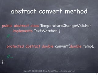 abstract convert method
public abstract class TemperatureChangeWatcher
       implements TextWatcher {
  //...

    protected abstract double convert(double temp);

    //...
}

             Copyright (C) 2011-2012 Diego Torres Milano All rights reserved
                                                                               86
 