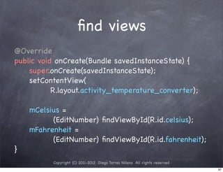 ﬁnd views
@Override
public void onCreate(Bundle savedInstanceState) {
    super.onCreate(savedInstanceState);
    setContentView(
           R.layout.activity_temperature_converter);

    mCelsius =
          (EditNumber) ﬁndViewById(R.id.celsius);
    mFahrenheit =
          (EditNumber) ﬁndViewById(R.id.fahrenheit);
}
           Copyright (C) 2011-2012 Diego Torres Milano All rights reserved
                                                                             87
 
