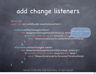 add change listeners
@Override
public void onCreate(Bundle savedInstanceState) {
   / ...
    /
   mCelsius.addTextChangedListener(
                                                            we should create
           new TemperatureChangeWatcher(mCelsius, mFahrenheit) {
                                                                    it
! ! !          @Override protected double convert(double temp) {
! ! ! !           return TemperatureConverter.celsiusToFahrenheit(temp);
! ! !          }!
           });
   mFahrenheit.addTextChangedListener(
           new TemperatureChangeWatcher(mFahrenheit, mCelsius) {
! ! !          @Override protected double convert(double temp) {
! ! ! !           return TemperatureConverter.fahrenheitToCelsius(temp);
! ! !          }
           });
}

           Copyright (C) 2011-2012 Diego Torres Milano All rights reserved
                                                                               88
 