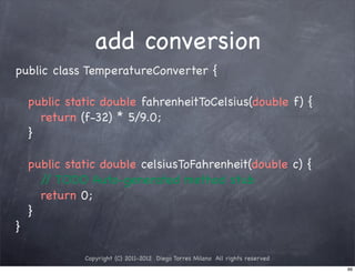 add conversion
public class TemperatureConverter {

! public static double fahrenheitToCelsius(double f) {
! ! return (f-32) * 5/9.0;
! }

!   public static double celsiusToFahrenheit(double c) {
!   ! / TODO Auto-generated method stub
       /
!   ! return 0;
!   }
}

              Copyright (C) 2011-2012 Diego Torres Milano All rights reserved
                                                                                89
 