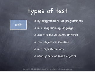 types of test
                         by programmers for programmers
unit
                         in a programming language

                         JUnit is the de-facto standard

                         test objects in isolation

                         in a repeatable way

                         usually rely on mock objects



       Copyright (C) 2011-2012 Diego Torres Milano All rights reserved
                                                                         9
 