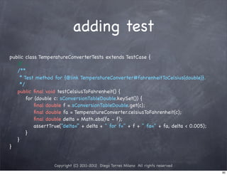 adding test
public class TemperatureConverterTests extends TestCase {
   / ...
    /
! /**
! * Test method for {@link TemperatureConverter#fahrenheitToCelsius(double)}.
! */
! public ﬁnal void testCelsiusToFahrenheit() {
! ! for (double c: sConversionTableDouble.keySet()) {
! ! ! ﬁnal double f = sConversionTableDouble.get(c);
! ! ! ﬁnal double fa = TemperatureConverter.celsiusToFahrenheit(c);
! ! ! ﬁnal double delta = Math.abs(fa - f);
! ! ! assertTrue("delta=" + delta + " for f=" + f + " fa=" + fa, delta < 0.005);
! ! }
! }
}


                  Copyright (C) 2011-2012 Diego Torres Milano All rights reserved
                                                                                    90
 