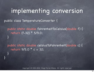 implementing conversion
public class TemperatureConverter {

! public static double fahrenheitToCelsius(double f) {
! ! return (f-32) * 5/9.0;
! }

! public static double celsiusToFahrenheit(double c) {
! ! return 9/5.0 * c + 32;
! }
}


            Copyright (C) 2011-2012 Diego Torres Milano All rights reserved
                                                                              92
 