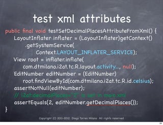 test xml attributes
public ﬁnal void testSetDecimalPlacesAttributeFromXml() {
   LayoutInﬂater inﬂater = (LayoutInﬂater)getContext()
        .getSystemService(
            Context.LAYOUT_INFLATER_SERVICE);
   View root = inﬂater.inﬂate(
       com.dtmilano.i2at.tc.R.layout.activity..., null);
   EditNumber editNumber = (EditNumber)
       root.ﬁndViewById(com.dtmilano.i2at.tc.R.id.celsius);
   assertNotNull(editNumber);
   / i2at:decimalPlaces="2" is set in main.xml
    /
   assertEquals(2, editNumber.getDecimalPlaces());
}
             Copyright (C) 2011-2012 Diego Torres Milano All rights reserved
                                                                               94
 