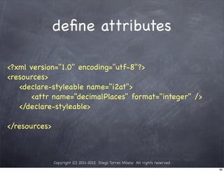 deﬁne attributes

<?xml version="1.0" encoding="utf-8"?>
<resources>
   <declare-styleable name="i2at">
      <attr name="decimalPlaces" format="integer" />
   </declare-styleable>

</resources>



               Copyright (C) 2011-2012 Diego Torres Milano All rights reserved
                                                                                 96
 