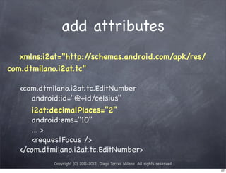 add attributes
   xmlns:i2at="http:/ /schemas.android.com/apk/res/
com.dtmilano.i2at.tc"

   <com.dtmilano.i2at.tc.EditNumber
      android:id="@+id/celsius"
      i2at:decimalPlaces="2"
      android:ems="10"
      ... >
      <requestFocus />
   </com.dtmilano.i2at.tc.EditNumber>
            Copyright (C) 2011-2012 Diego Torres Milano All rights reserved
                                                                              97
 
