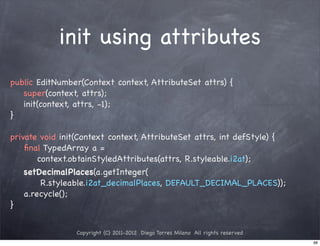 init using attributes
public EditNumber(Context context, AttributeSet attrs) {
   super(context, attrs);
   init(context, attrs, -1);
}

private void init(Context context, AttributeSet attrs, int defStyle) {
    ﬁnal TypedArray a =
        context.obtainStyledAttributes(attrs, R.styleable.i2at);
    setDecimalPlaces(a.getInteger(
         R.styleable.i2at_decimalPlaces, DEFAULT_DECIMAL_PLACES));
    a.recycle();
}


                Copyright (C) 2011-2012 Diego Torres Milano All rights reserved
                                                                                  98
 