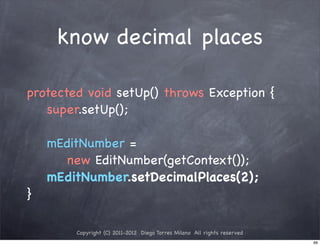 know decimal places

protected void setUp() throws Exception {
   super.setUp();

    mEditNumber =
      new EditNumber(getContext());
    mEditNumber.setDecimalPlaces(2);
}

        Copyright (C) 2011-2012 Diego Torres Milano All rights reserved
                                                                          99
 
