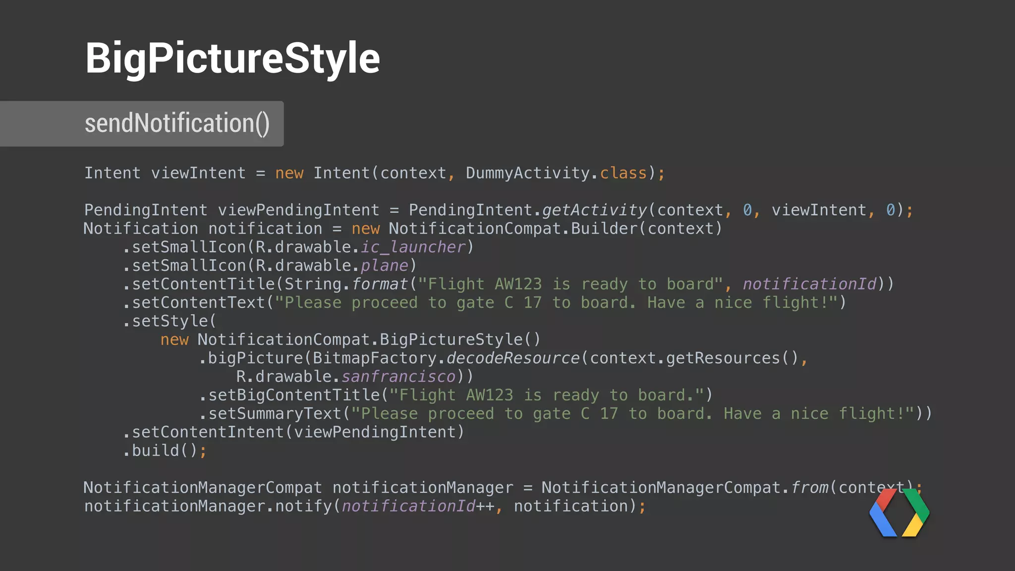 Intent viewIntent = new Intent(context, DummyActivity.class); 
 
PendingIntent viewPendingIntent = PendingIntent.getActivity(context, 0, viewIntent, 0); 
Notification notification = new NotificationCompat.Builder(context) 
.setSmallIcon(R.drawable.ic_launcher) 
.setSmallIcon(R.drawable.plane) 
.setContentTitle(String.format("Flight AW123 is ready to board", notificationId)) 
.setContentText("Please proceed to gate C 17 to board. Have a nice flight!") 
.setStyle( 
new NotificationCompat.BigPictureStyle() 
.bigPicture(BitmapFactory.decodeResource(context.getResources(),
R.drawable.sanfrancisco)) 
.setBigContentTitle("Flight AW123 is ready to board.") 
.setSummaryText("Please proceed to gate C 17 to board. Have a nice flight!")) 
.setContentIntent(viewPendingIntent) 
.build(); 
 
NotificationManagerCompat notificationManager = NotificationManagerCompat.from(context); 
notificationManager.notify(notificationId++, notification); 
sendNotification()
BigPictureStyle
Create BigPictureStyle
 