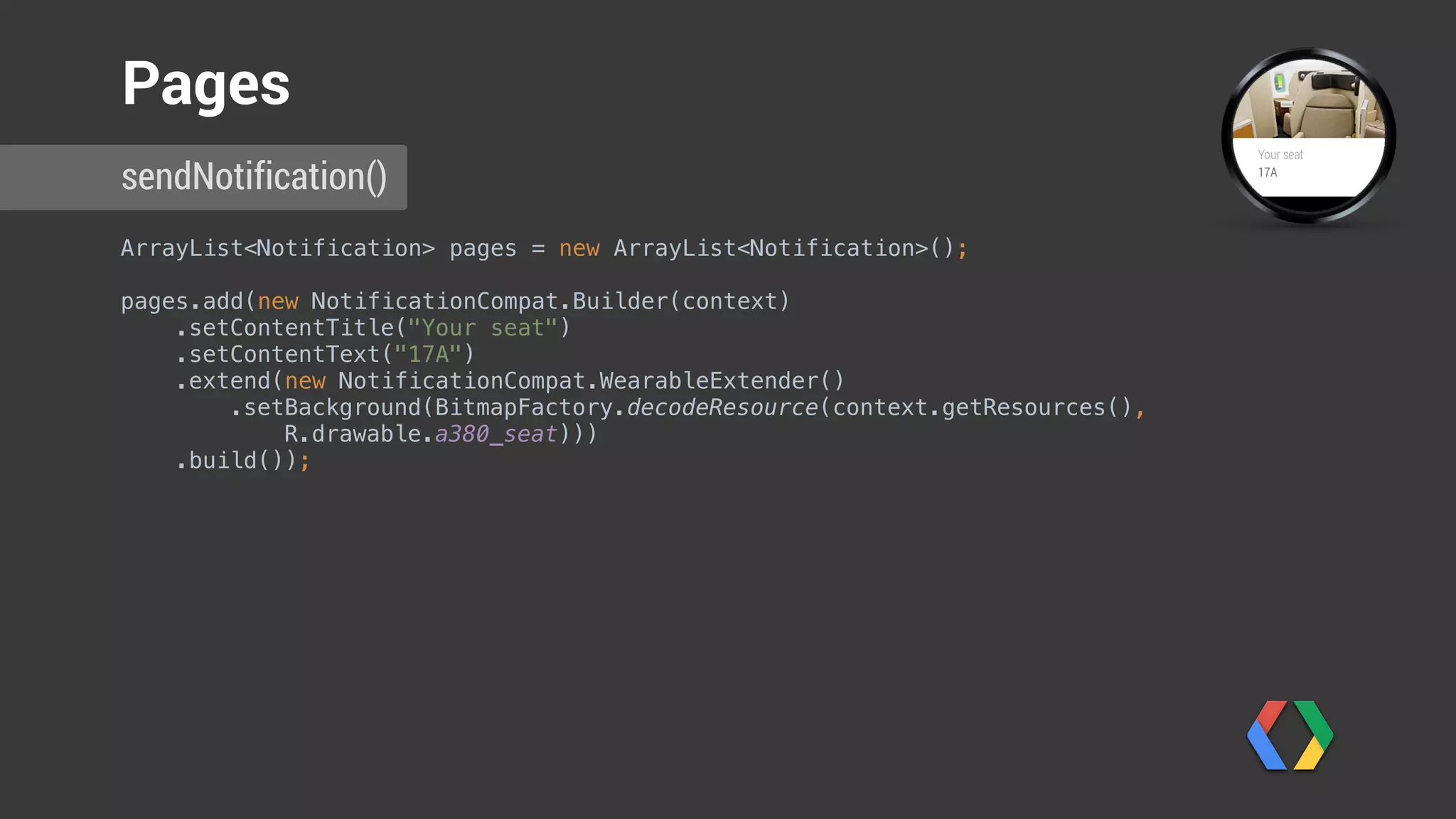ArrayList<Notification> pages = new ArrayList<Notification>(); 
pages.add(new NotificationCompat.Builder(context) 
.setContentTitle("Your seat") 
.setContentText("17A") 
.extend(new NotificationCompat.WearableExtender() 
.setBackground(BitmapFactory.decodeResource(context.getResources(),
R.drawable.a380_seat))) 
.build());
sendNotification()
Pages
Create page with title
 